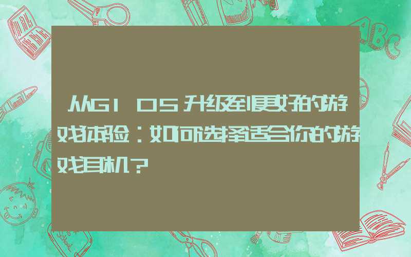 从G105升级到更好的游戏体验：如何选择适合你的游戏耳机？
