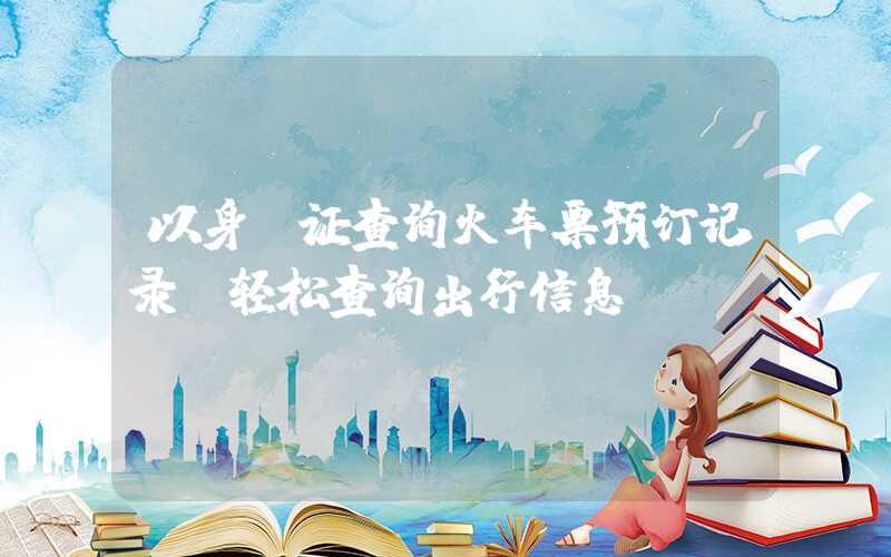 以身份证查询火车票预订记录，轻松查询出行信息