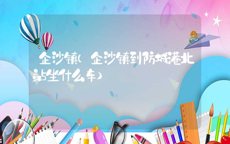 企沙镇（企沙镇到防城港北站坐什么车）