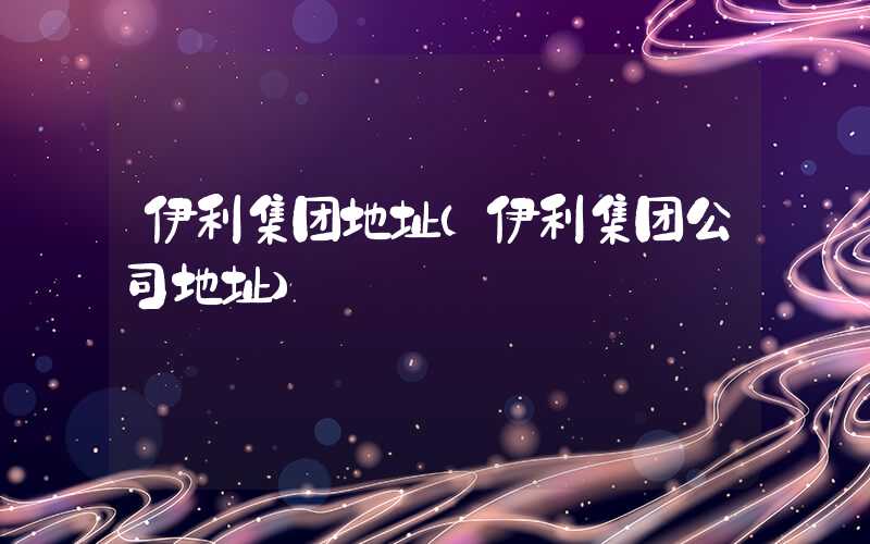 伊利集团地址(伊利集团公司地址)