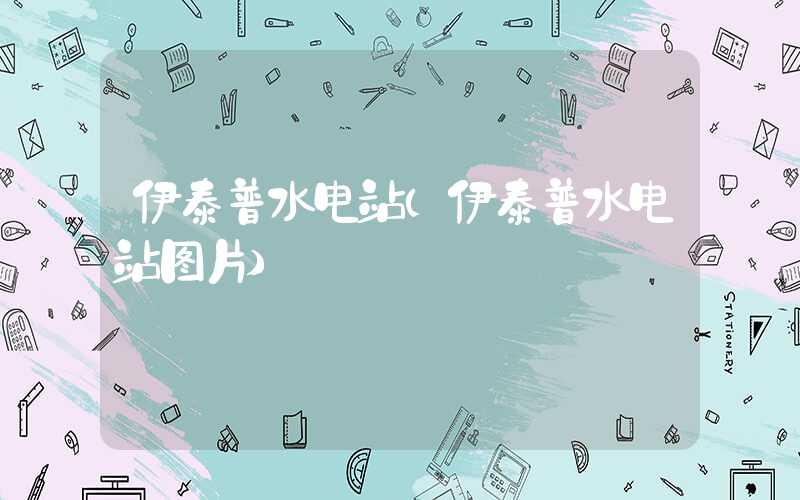 伊泰普水电站（伊泰普水电站图片）