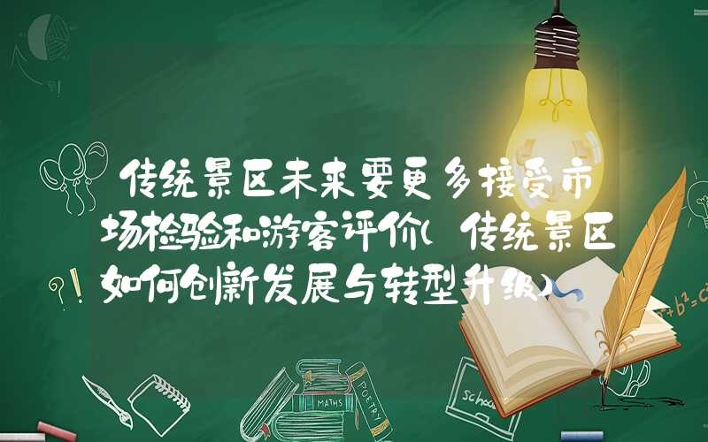 传统景区未来要更多接受市场检验和游客评价（传统景区如何创新发展与转型升级）