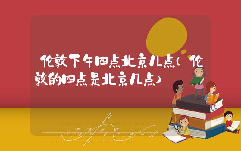 伦敦下午四点北京几点（伦敦的四点是北京几点）