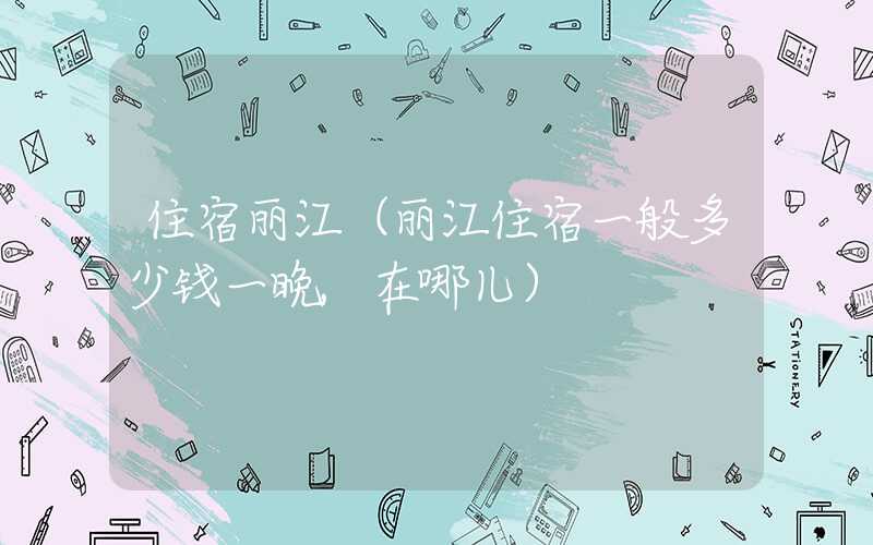 住宿丽江（丽江住宿一般多少钱一晚,在哪儿）