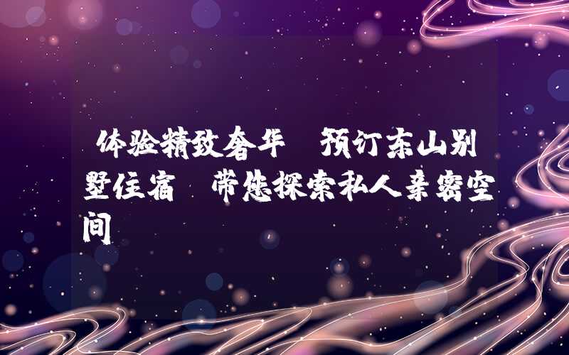 体验精致奢华，预订东山别墅住宿，带您探索私人亲密空间