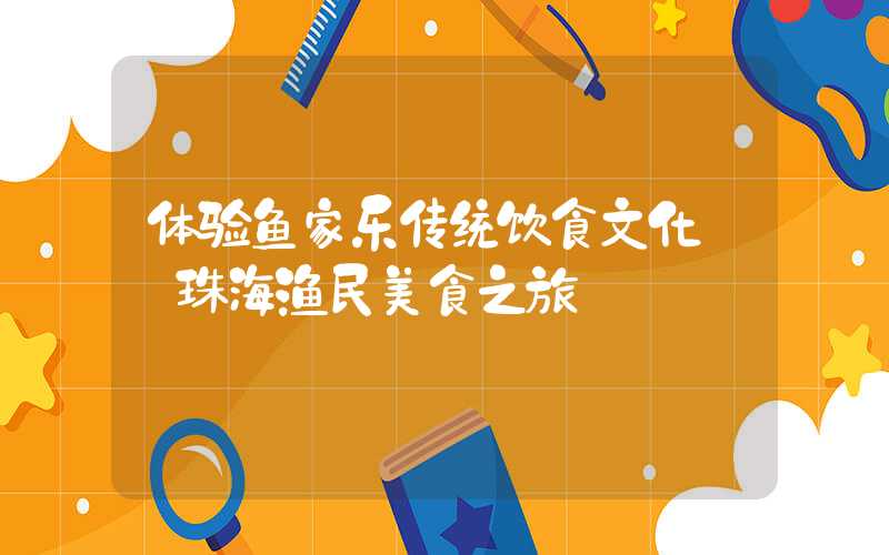 体验鱼家乐传统饮食文化——珠海渔民美食之旅