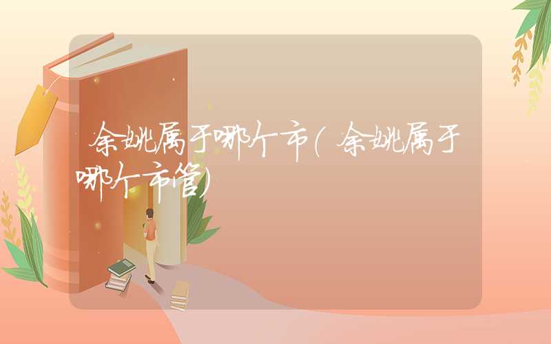 余姚属于哪个市（余姚属于哪个市管）