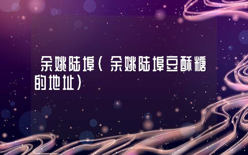余姚陆埠(余姚陆埠豆酥糖的地址)