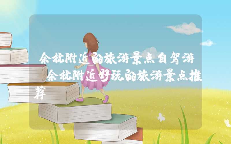 余杭附近的旅游景点自驾游（余杭附近好玩的旅游景点推荐）