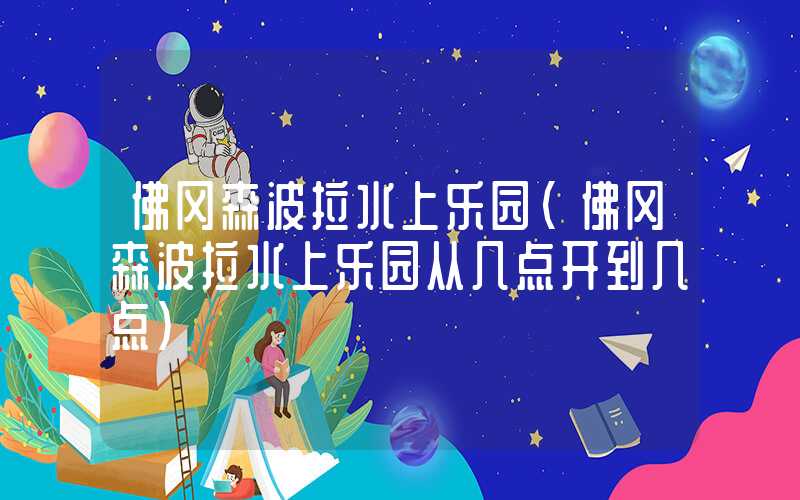 佛冈森波拉水上乐园(佛冈森波拉水上乐园从几点开到几点)