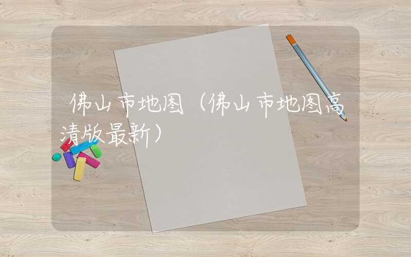 佛山市地图（佛山市地图高清版最新）