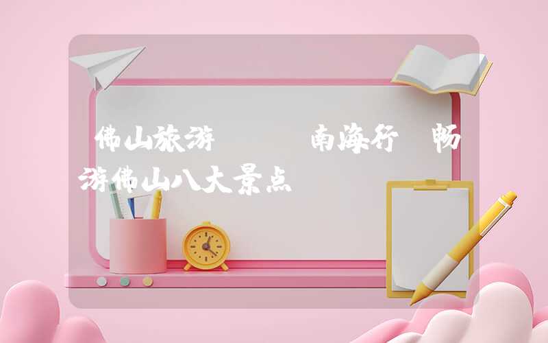 佛山旅游 | 南海行 畅游佛山八大景点
