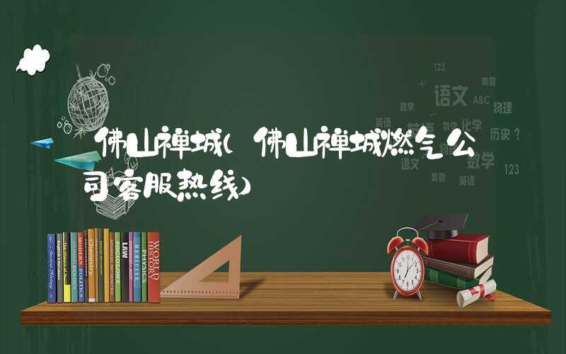 佛山禅城（佛山禅城燃气公司客服热线）