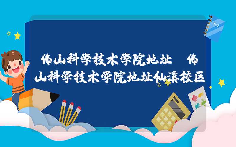 佛山科学技术学院地址（佛山科学技术学院地址仙溪校区）