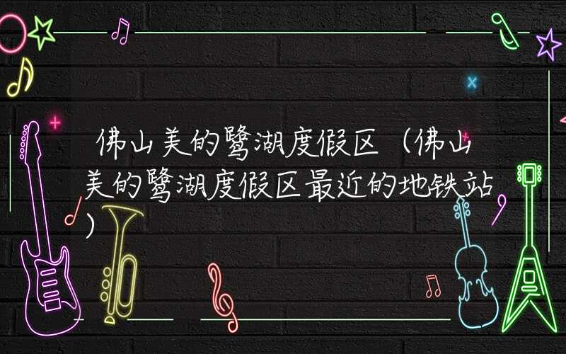 佛山美的鹭湖度假区（佛山美的鹭湖度假区最近的地铁站）