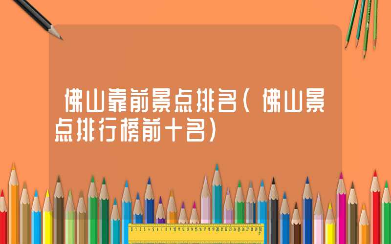 佛山靠前景点排名（佛山景点排行榜前十名）