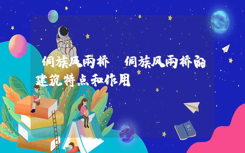 侗族风雨桥（侗族风雨桥的建筑特点和作用）