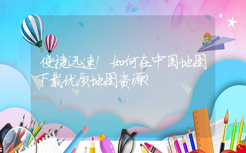 便捷迅速！如何在中国地图下载优质地图资源？