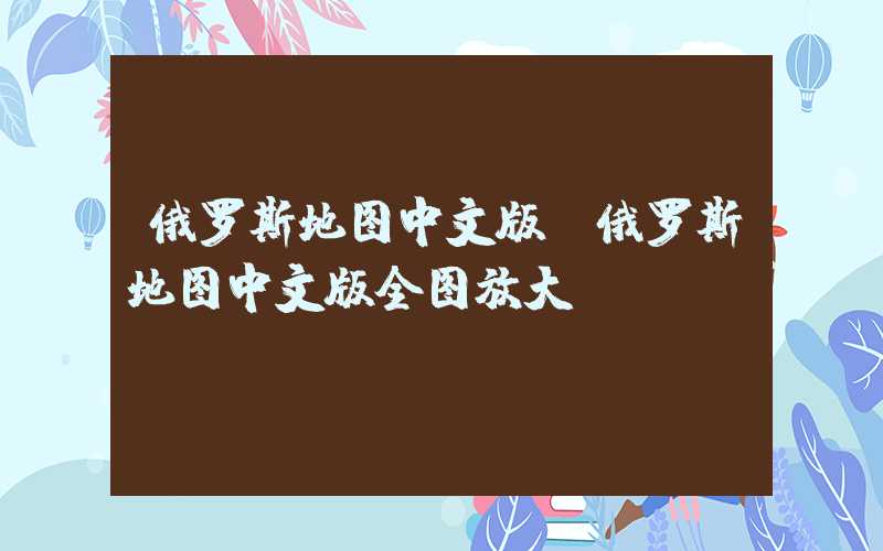 俄罗斯地图中文版（俄罗斯地图中文版全图放大）