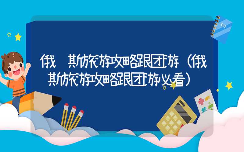 俄罗斯旅游攻略跟团游（俄罗斯旅游攻略跟团游必看）