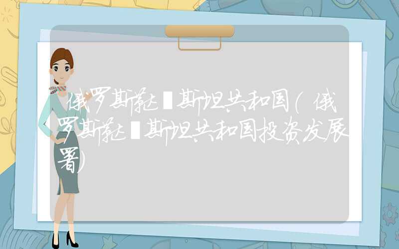 俄罗斯鞑靼斯坦共和国(俄罗斯鞑靼斯坦共和国投资发展署)