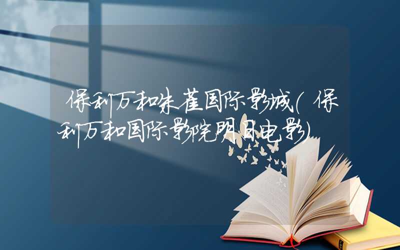 保利万和朱雀国际影城（保利万和国际影院明日电影）