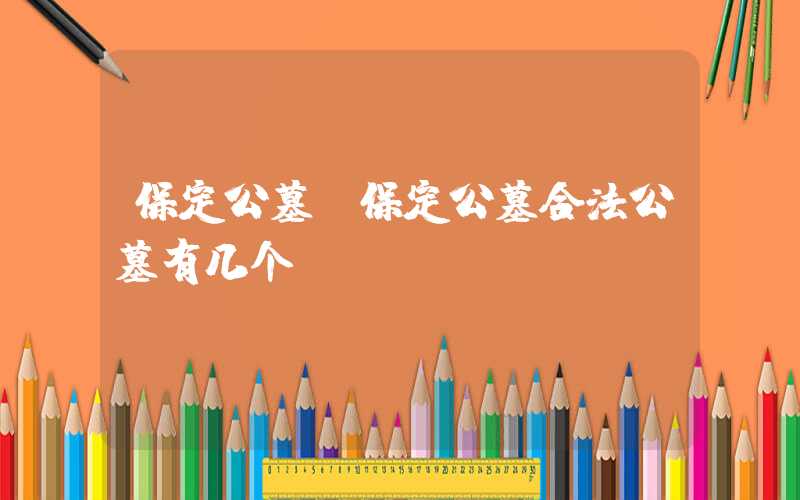 保定公墓（保定公墓合法公墓有几个）