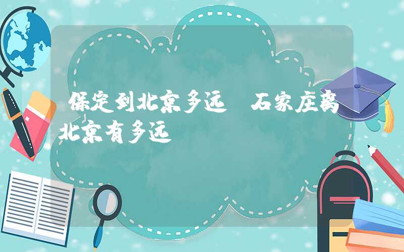 保定到北京多远(石家庄离北京有多远)