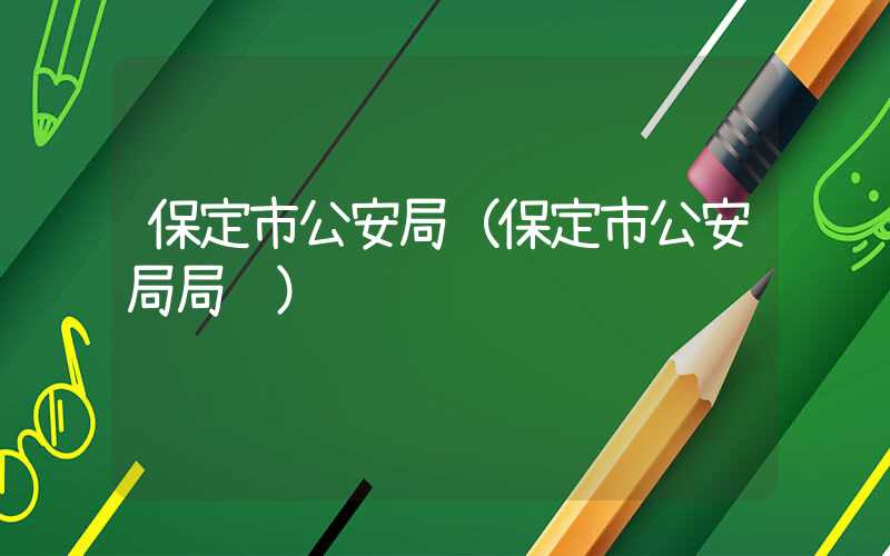 保定市公安局（保定市公安局局长）