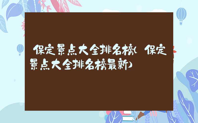 保定景点大全排名榜(保定景点大全排名榜最新)