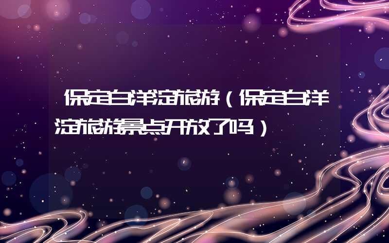 保定白洋淀旅游（保定白洋淀旅游景点开放了吗）