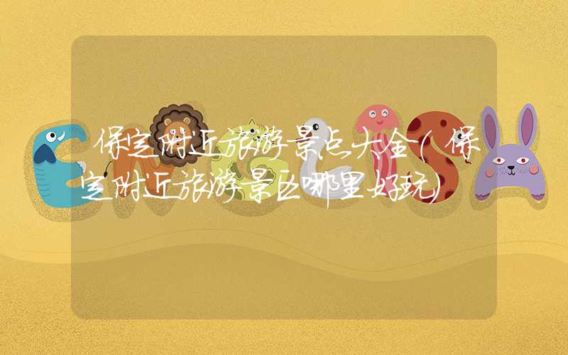 保定附近旅游景点大全（保定附近旅游景区哪里好玩）