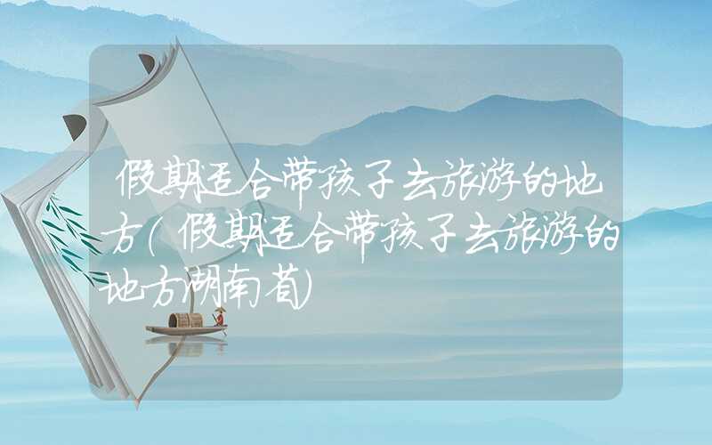 假期适合带孩子去旅游的地方（假期适合带孩子去旅游的地方湖南省）