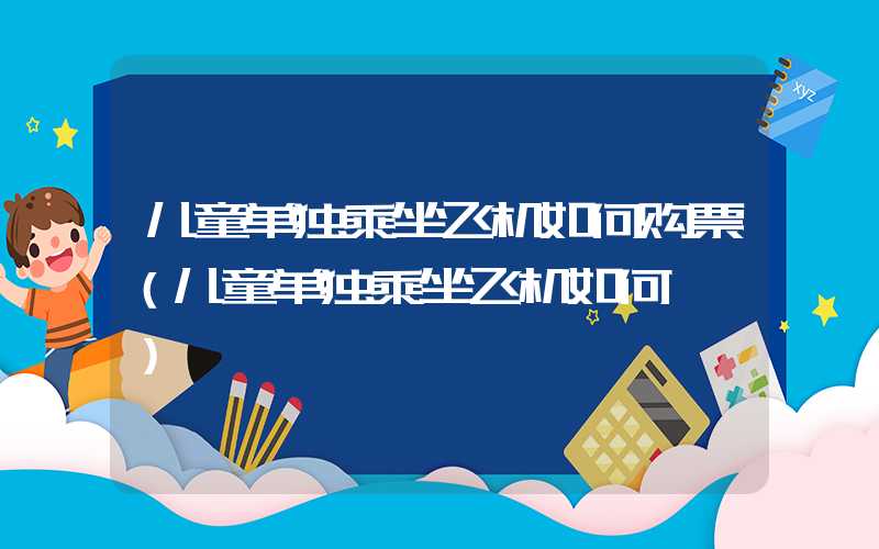 儿童单独乘坐飞机如何购票（儿童单独乘坐飞机如何**）