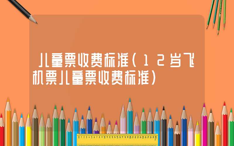 儿童票收费标准（12岁飞机票儿童票收费标准）