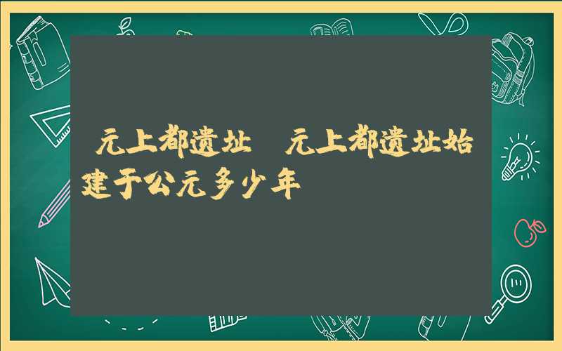 元上都遗址（元上都遗址始建于公元多少年）