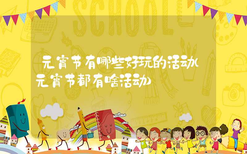 元宵节有哪些好玩的活动（元宵节都有啥活动）