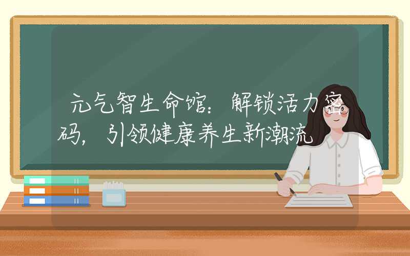 元气智生命馆：解锁活力密码，引领健康养生新潮流