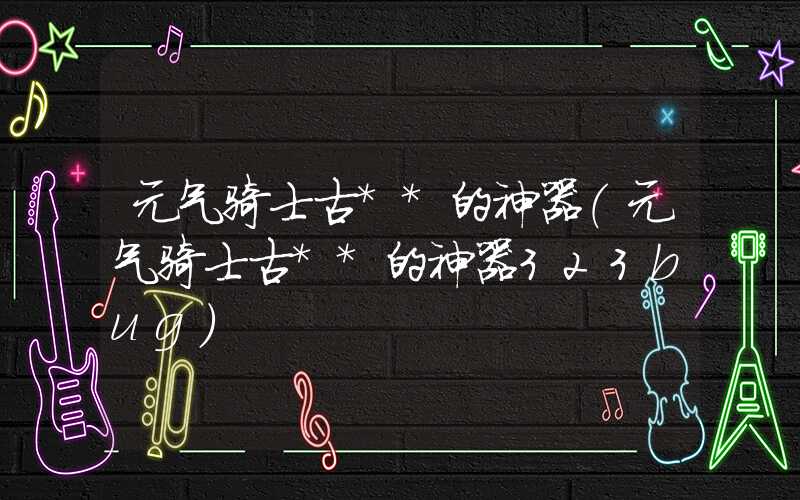 元气骑士古**的神器（元气骑士古**的神器323bug）