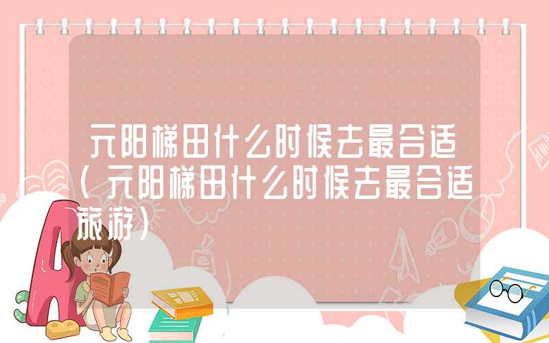 元阳梯田什么时候去最合适（元阳梯田什么时候去最合适旅游）