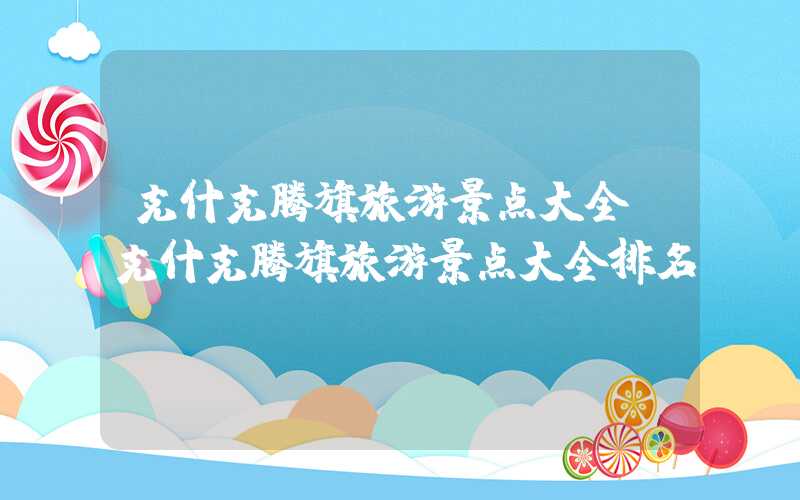克什克腾旗旅游景点大全（克什克腾旗旅游景点大全排名）