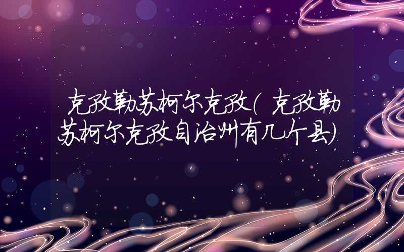 克孜勒苏柯尔克孜(克孜勒苏柯尔克孜自治州有几个县)