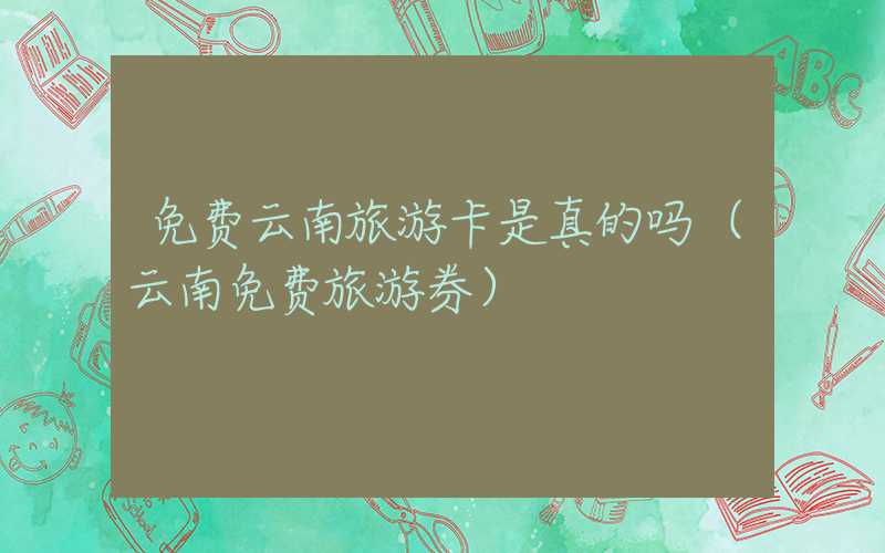 免费云南旅游卡是真的吗（云南免费旅游券）