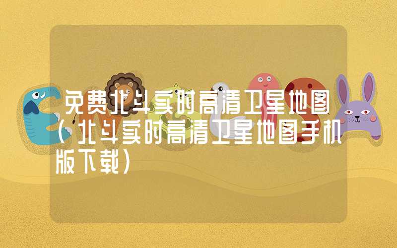 免费北斗实时高清卫星地图(北斗实时高清卫星地图手机版下载)