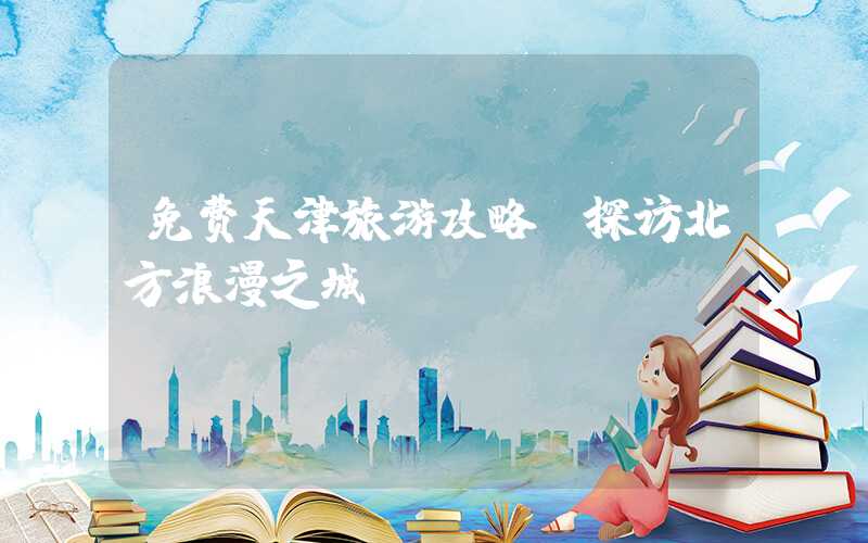 免费天津旅游攻略:探访北方浪漫之城