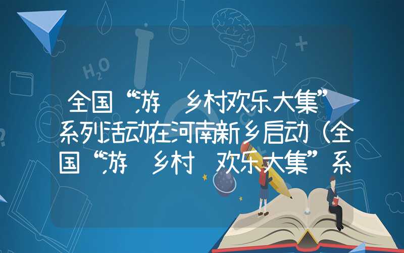 全国“游购乡村欢乐大集”系列活动在河南新乡启动（全国“游购乡村 欢乐大集”系列活动在河南新乡启动）