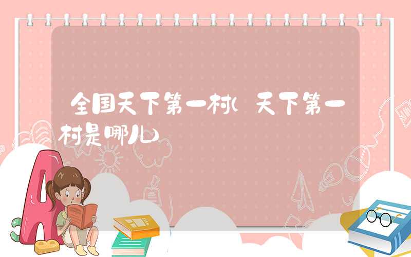 全国天下第一村(天下第一村是哪儿)
