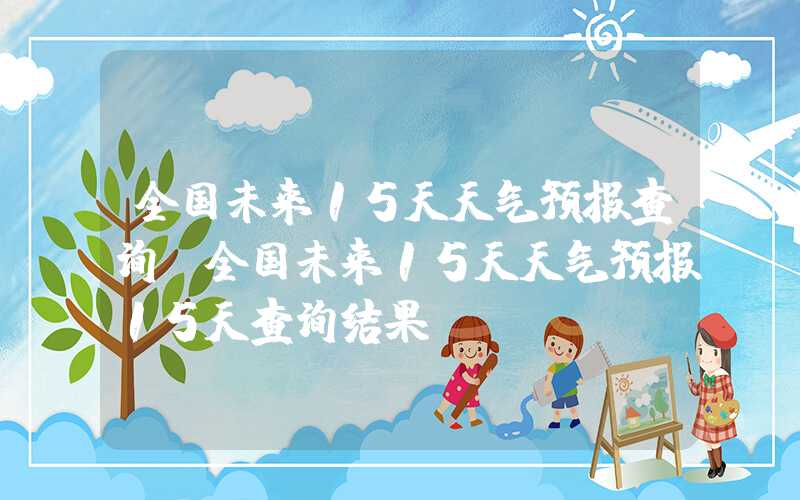 全国未来15天天气预报查询（全国未来15天天气预报15天查询结果）