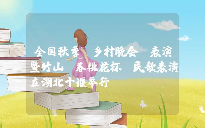 全国秋季“乡村晚会”表演暨竹山“春桃花杯”民歌表演在湖北十堰举行。
