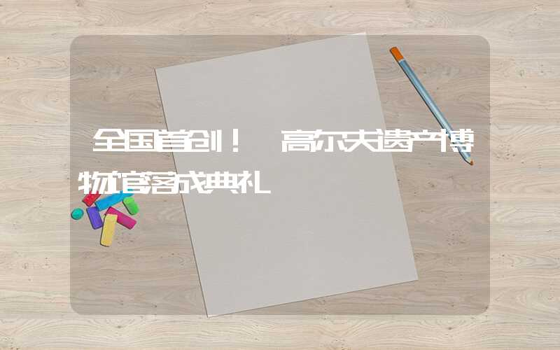 全国首创！ 高尔夫遗产博物馆落成典礼